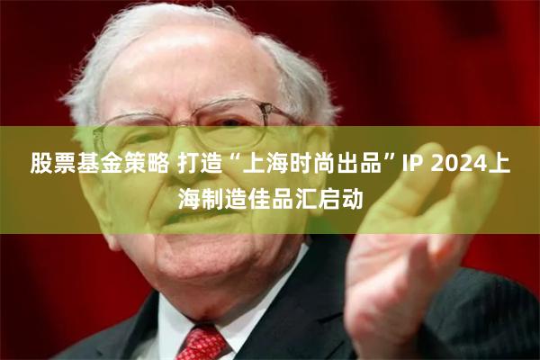 股票基金策略 打造“上海时尚出品”IP 2024上海制造佳品汇启动