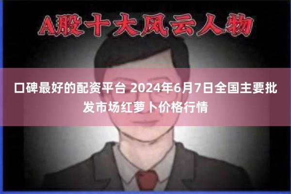 口碑最好的配资平台 2024年6月7日全国主要批发市场红萝卜价格行情