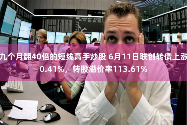 九个月翻40倍的短线高手炒股 6月11日联创转债上涨0.41%，转股溢价率113.61%