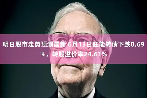 明日股市走势预测最新 6月13日旺能转债下跌0.69%，转股溢价率24.61%