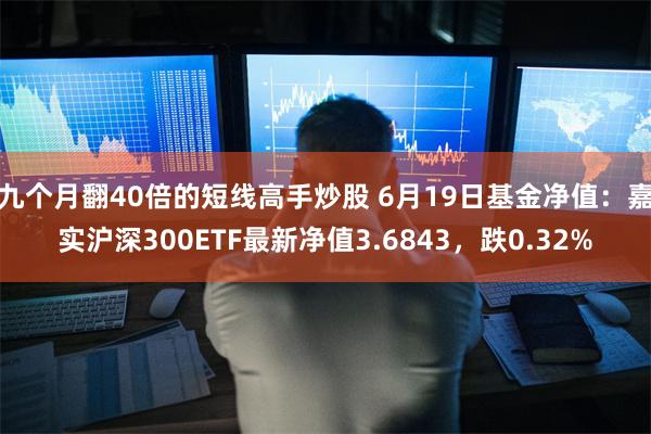 九个月翻40倍的短线高手炒股 6月19日基金净值：嘉实沪深300ETF最新净值3.6843，跌0.32%