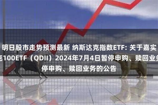 明日股市走势预测最新 纳斯达克指数ETF: 关于嘉实纳斯达克100ETF（QDII）2024年7月4日暂停申购、赎回业务的公告